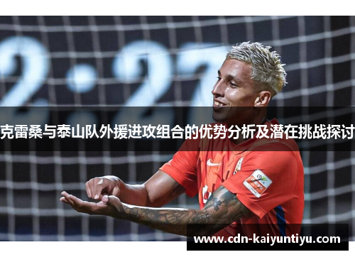 克雷桑与泰山队外援进攻组合的优势分析及潜在挑战探讨