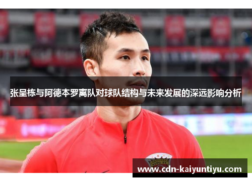 张呈栋与阿德本罗离队对球队结构与未来发展的深远影响分析 张呈栋与阿德本罗离队对球队结构与未来发展的深远影响分析