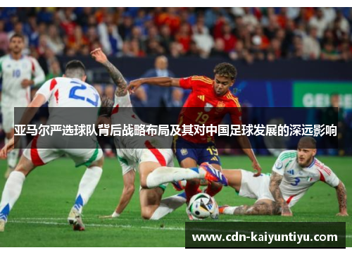 亚马尔严选球队背后战略布局及其对中国足球发展的深远影响 亚马尔严选球队背后战略布局及其对中国足球发展的深远影响