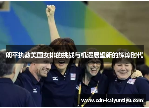 朗平执教美国女排的挑战与机遇展望新的辉煌时代