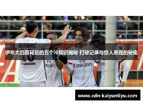 伊布大四喜背后的五个冷知识揭秘 打破记录与惊人表现的秘密 伊布大四喜背后的五个冷知识揭秘 打破记录与惊人表现的秘密