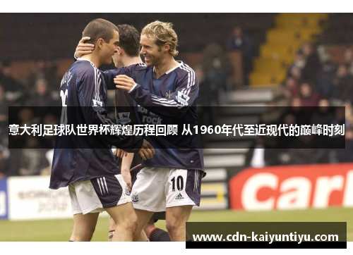 意大利足球队世界杯辉煌历程回顾 从1960年代至近现代的巅峰时刻