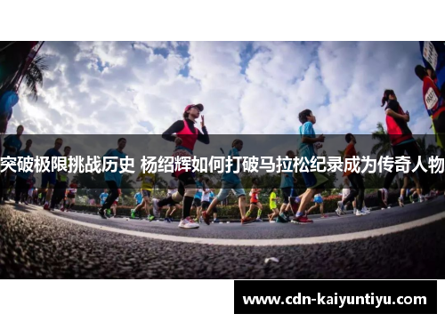 突破极限挑战历史 杨绍辉如何打破马拉松纪录成为传奇人物