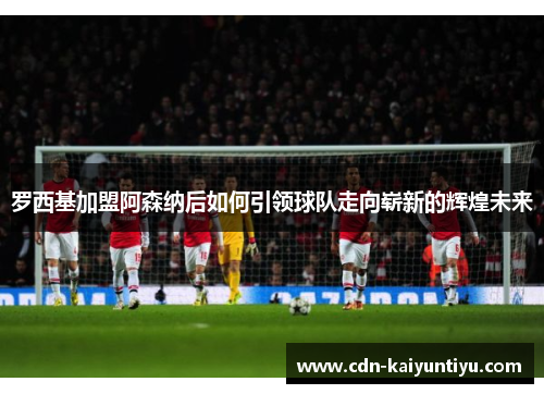 罗西基加盟阿森纳后如何引领球队走向崭新的辉煌未来