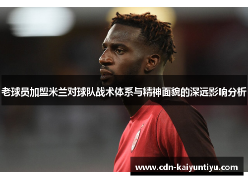 老球员加盟米兰对球队战术体系与精神面貌的深远影响分析 老球员加盟米兰对球队战术体系与精神面貌的深远影响分析