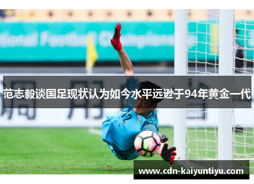 范志毅谈国足现状认为如今水平远逊于94年黄金一代 范志毅谈国足现状认为如今水平远逊于94年黄金一代