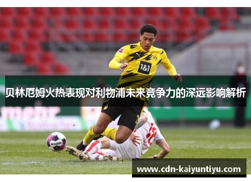 贝林厄姆火热表现对利物浦未来竞争力的深远影响解析 贝林厄姆火热表现对利物浦未来竞争力的深远影响解析