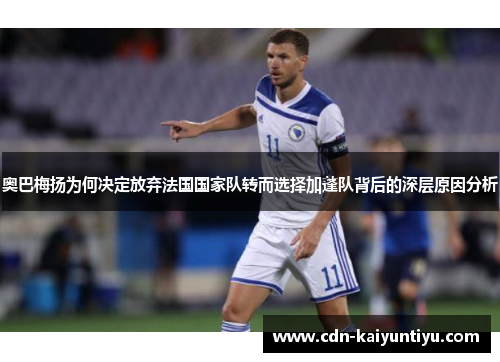 奥巴梅扬为何决定放弃法国国家队转而选择加蓬队背后的深层原因分析