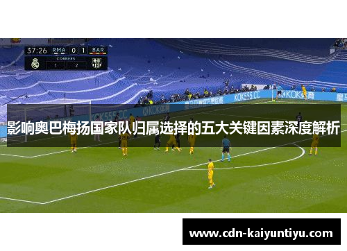 影响奥巴梅扬国家队归属选择的五大关键因素深度解析 影响奥巴梅扬国家队归属选择的五大关键因素深度解析