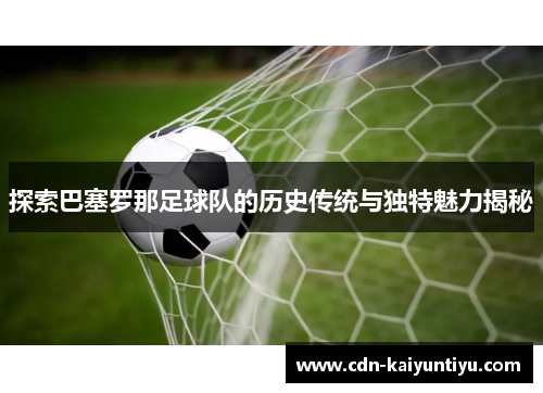 探索巴塞罗那足球队的历史传统与独特魅力揭秘 探索巴塞罗那足球队的历史传统与独特魅力揭秘