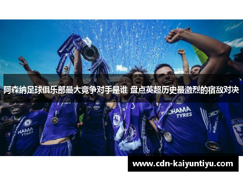 阿森纳足球俱乐部最大竞争对手是谁 盘点英超历史最激烈的宿敌对决