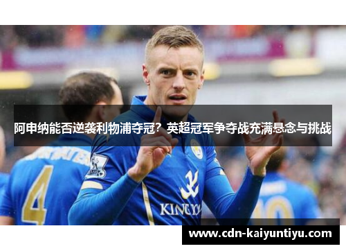 阿申纳能否逆袭利物浦夺冠？英超冠军争夺战充满悬念与挑战