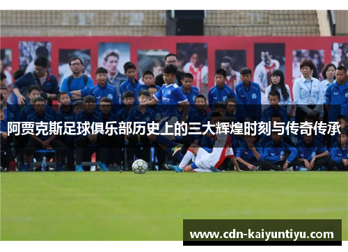 阿贾克斯足球俱乐部历史上的三大辉煌时刻与传奇传承 阿贾克斯足球俱乐部历史上的三大辉煌时刻与传奇传承
