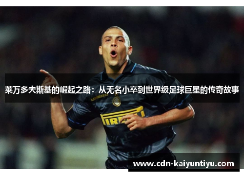 莱万多夫斯基的崛起之路:从无名小卒到世界级足球巨星的传奇故事 莱万多夫斯基的崛起之路:从无名小卒到世界级足球巨星的传奇故事