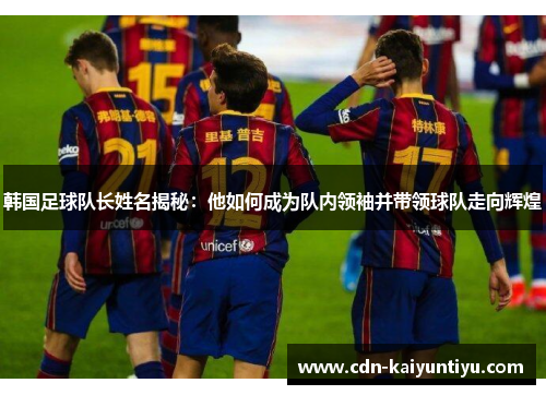 韩国足球队长姓名揭秘：他如何成为队内领袖并带领球队走向辉煌